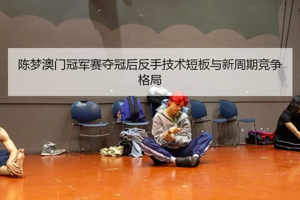 陈梦澳门冠军赛夺冠后反手技术短板与新周期竞争格局